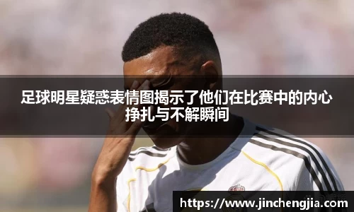 足球明星疑惑表情图揭示了他们在比赛中的内心挣扎与不解瞬间